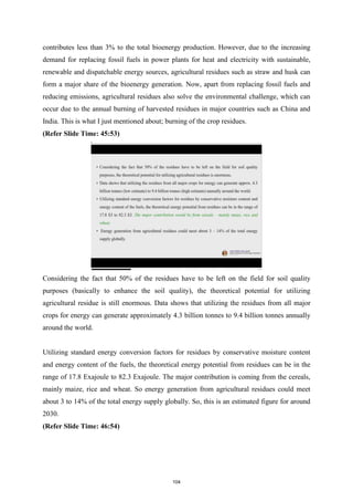 contributes less than 3% to the total bioenergy production. However, due to the increasing
demand for replacing fossil fuels in power plants for heat and electricity with sustainable,
renewable and dispatchable energy sources, agricultural residues such as straw and husk can
form a major share of the bioenergy generation. Now, apart from replacing fossil fuels and
reducing emissions, agricultural residues also solve the environmental challenge, which can
occur due to the annual burning of harvested residues in major countries such as China and
India. This is what I just mentioned about; burning of the crop residues.
(Refer Slide Time: 45:53)
Considering the fact that 50% of the residues have to be left on the field for soil quality
purposes (basically to enhance the soil quality), the theoretical potential for utilizing
agricultural residue is still enormous. Data shows that utilizing the residues from all major
crops for energy can generate approximately 4.3 billion tonnes to 9.4 billion tonnes annually
around the world.
Utilizing standard energy conversion factors for residues by conservative moisture content
and energy content of the fuels, the theoretical energy potential from residues can be in the
range of 17.8 Exajoule to 82.3 Exajoule. The major contribution is coming from the cereals,
mainly maize, rice and wheat. So energy generation from agricultural residues could meet
about 3 to 14% of the total energy supply globally. So, this is an estimated figure for around
2030.
(Refer Slide Time: 46:54)
104
 