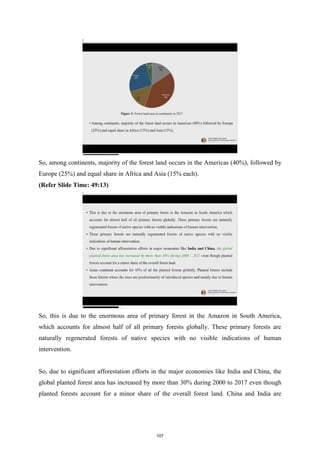 So, among continents, majority of the forest land occurs in the Americas (40%), followed by
Europe (25%) and equal share in Africa and Asia (15% each).
(Refer Slide Time: 49:13)
So, this is due to the enormous area of primary forest in the Amazon in South America,
which accounts for almost half of all primary forests globally. These primary forests are
naturally regenerated forests of native species with no visible indications of human
intervention.
So, due to significant afforestation efforts in the major economies like India and China, the
global planted forest area has increased by more than 30% during 2000 to 2017 even though
planted forests account for a minor share of the overall forest land. China and India are
107
 