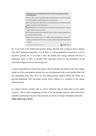 So, if you look at the Global total primary energy demand, that is going to have a plateau
after 2035 (projection basically), even if there is a strong population expansion as well as
economic growth. So, if you look at this, the Global total energy demand will have a
plateauing effect at 2035 or beyond 2035, primarily driven by the penetration of the
renewable energy sources into the energy mix.
As more renewables are coming into picture, they are taking a big thrust of the entire energy
supply as well as consumption pattern. So, you can understand, that is why actually there will
be a plateauing effect after 2035. So, also falling energy intensity offsets the effects of a
growing population with increasing income levels, leading to a slowdown in the energy
demand growth.
So, energy intensity actually falls as service industries take up large share of the global
economy. That is what is happening in most of the developing countries, where the service
industries are playing a big role in the economy as well as in Energy consumption basically.
(Refer Slide Time: 10:53)
10
 