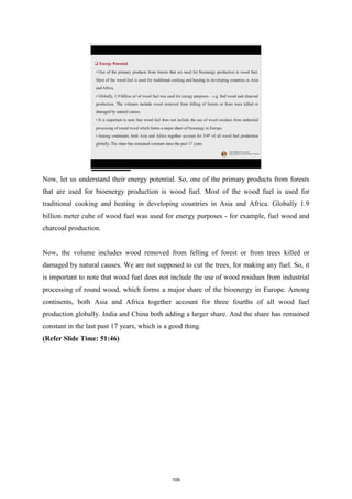Now, let us understand their energy potential. So, one of the primary products from forests
that are used for bioenergy production is wood fuel. Most of the wood fuel is used for
traditional cooking and heating in developing countries in Asia and Africa. Globally 1.9
billion meter cube of wood fuel was used for energy purposes - for example, fuel wood and
charcoal production.
Now, the volume includes wood removed from felling of forest or from trees killed or
damaged by natural causes. We are not supposed to cut the trees, for making any fuel. So, it
is important to note that wood fuel does not include the use of wood residues from industrial
processing of round wood, which forms a major share of the bioenergy in Europe. Among
continents, both Asia and Africa together account for three fourths of all wood fuel
production globally. India and China both adding a larger share. And the share has remained
constant in the last past 17 years, which is a good thing.
(Refer Slide Time: 51:46)
109
 