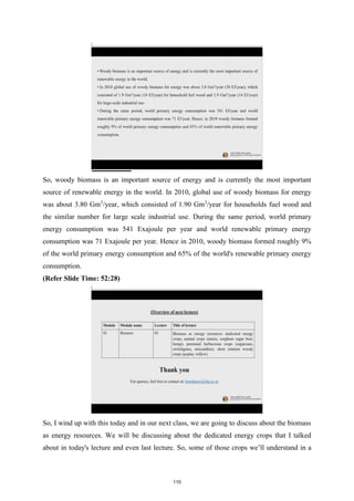 So, woody biomass is an important source of energy and is currently the most important
source of renewable energy in the world. In 2010, global use of woody biomass for energy
was about 3.80 Gm3
/year, which consisted of 1.90 Gm3
/year for households fuel wood and
the similar number for large scale industrial use. During the same period, world primary
energy consumption was 541 Exajoule per year and world renewable primary energy
consumption was 71 Exajoule per year. Hence in 2010, woody biomass formed roughly 9%
of the world primary energy consumption and 65% of the world's renewable primary energy
consumption.
(Refer Slide Time: 52:28)
So, I wind up with this today and in our next class, we are going to discuss about the biomass
as energy resources. We will be discussing about the dedicated energy crops that I talked
about in today's lecture and even last lecture. So, some of those crops we’ll understand in a
110
 