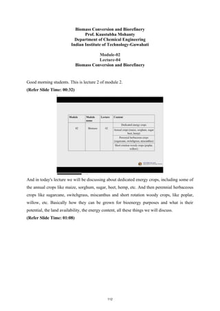Biomass Conversion and Biorefinery
Prof. Kaustubha Mohanty
Department of Chemical Engineering
Indian Institute of Technology-Guwahati
Module-02
Lecture-04
Biomass Conversion and Biorefinery
Good morning students. This is lecture 2 of module 2.
(Refer Slide Time: 00:32)
And in today's lecture we will be discussing about dedicated energy crops, including some of
the annual crops like maize, sorghum, sugar, beet, hemp, etc. And then perennial herbaceous
crops like sugarcane, switchgrass, miscanthus and short rotation woody crops, like poplar,
willow, etc. Basically how they can be grown for bioenergy purposes and what is their
potential, the land availability, the energy content, all these things we will discuss.
(Refer Slide Time: 01:08)
112
 