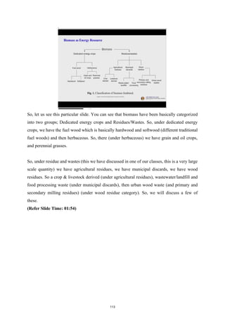 So, let us see this particular slide. You can see that biomass have been basically categorized
into two groups; Dedicated energy crops and Residues/Wastes. So, under dedicated energy
crops, we have the fuel wood which is basically hardwood and softwood (different traditional
fuel woods) and then herbaceous. So, there (under herbaceous) we have grain and oil crops,
and perennial grasses.
So, under residue and wastes (this we have discussed in one of our classes, this is a very large
scale quantity) we have agricultural residues, we have municipal discards, we have wood
residues. So a crop & livestock derived (under agricultural residues), wastewater/landfill and
food processing waste (under municipal discards), then urban wood waste (and primary and
secondary milling residues) (under wood residue category). So, we will discuss a few of
these.
(Refer Slide Time: 01:54)
113
 