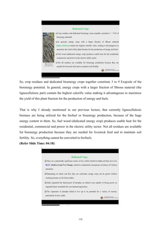 So, crop residues and dedicated bioenergy crops together constitute 3 to 9 Exajoule of the
bioenergy potential. In general, energy crops with a larger fraction of fibrous material (the
lignocellulosic part) contain the highest calorific value making it advantageous to maximize
the yield of this plant fraction for the production of energy and fuels.
That is why I already mentioned in our previous lecture, that currently lignocellulosic
biomass are being utilized for the biofuel or bioenergy production, because of the huge
energy content in them. So, fuel wood (dedicated energy crop) produces usable heat for the
residential, commercial and power in the electric utility sector. Not all residues are available
for bioenergy production because they are needed for livestock feed and to maintain soil
fertility. So, everything cannot be converted to biofuels.
(Refer Slide Time: 04:18)
115
 