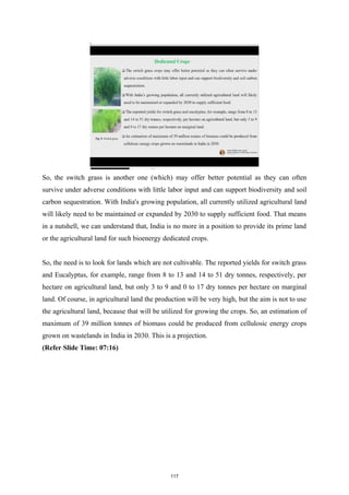 So, the switch grass is another one (which) may offer better potential as they can often
survive under adverse conditions with little labor input and can support biodiversity and soil
carbon sequestration. With India's growing population, all currently utilized agricultural land
will likely need to be maintained or expanded by 2030 to supply sufficient food. That means
in a nutshell, we can understand that, India is no more in a position to provide its prime land
or the agricultural land for such bioenergy dedicated crops.
So, the need is to look for lands which are not cultivable. The reported yields for switch grass
and Eucalyptus, for example, range from 8 to 13 and 14 to 51 dry tonnes, respectively, per
hectare on agricultural land, but only 3 to 9 and 0 to 17 dry tonnes per hectare on marginal
land. Of course, in agricultural land the production will be very high, but the aim is not to use
the agricultural land, because that will be utilized for growing the crops. So, an estimation of
maximum of 39 million tonnes of biomass could be produced from cellulosic energy crops
grown on wastelands in India in 2030. This is a projection.
(Refer Slide Time: 07:16)
117
 