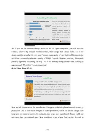 So, if you see the biomass energy produced till 2015 percentagewise, you will see that
Finland, followed by Sweden, Austria is there, then Europe then United States. So, in the
Asian countries actually it is very less. From an energy point of view that total biomass in the
world has a potential production capacity of 33,000 Exajoule. However, currently, biomass is
partially exploited, accounting for only 14% of the primary energy in the world, standing at
approximately 56 million Terra joule per year.
(Refer Slide Time: 07:53)
Now we will discuss about the annual crops. Energy crops include plants intended for energy
production. One of their main strengths is stable production, which can ensure a large scale
long term raw material supply. In particular, new crops have significantly higher yields per
unit area than conventional ones. Now traditional crops whose final product is used to
118
 