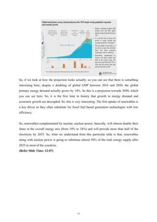 So, if we look at how the projection looks actually; so you can see that there is something
interesting here; despite a doubling of global GDP between 2016 and 2050, the global
primary energy demand actually grows by 14%. So this is a projection towards 2050, which
you can see here. So, it is the first time in history that growth in energy demand and
economic growth are decoupled. So, this is very interesting. The first uptake of renewables is
a key driver as they often substitute for fossil fuel based generation technologies with low
efficiency.
So, renewables complemented by nuclear, nuclear power, basically, will almost double their
share in the overall energy mix (from 19% to 34%) and will provide more than half of the
electricity by 2035. So, what we understand from this particular slide is that, renewables
along with nuclear power is going to substitute almost 50% of the total energy supply after
2035 in most of the countries.
(Refer Slide Time: 12:07)
11
 