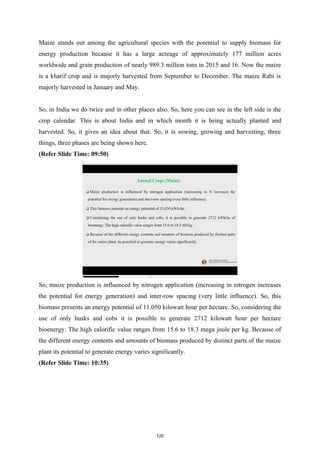 Maize stands out among the agricultural species with the potential to supply biomass for
energy production because it has a large acreage of approximately 177 million acres
worldwide and grain production of nearly 989.3 million tons in 2015 and 16. Now the maize
is a kharif crop and is majorly harvested from September to December. The maize Rabi is
majorly harvested in January and May.
So, in India we do twice and in other places also. So, here you can see in the left side is the
crop calendar. This is about India and in which month it is being actually planted and
harvested. So, it gives an idea about that. So, it is sowing, growing and harvesting, three
things, three phases are being shown here.
(Refer Slide Time: 09:50)
So, maize production is influenced by nitrogen application (increasing in nitrogen increases
the potential for energy generation) and inter-row spacing (very little influence). So, this
biomass presents an energy potential of 11,050 kilowatt hour per hectare. So, considering the
use of only husks and cobs it is possible to generate 2712 kilowatt hour per hectare
bioenergy. The high calorific value ranges from 15.6 to 18.3 mega joule per kg. Because of
the different energy contents and amounts of biomass produced by distinct parts of the maize
plant its potential to generate energy varies significantly.
(Refer Slide Time: 10:35)
120
 