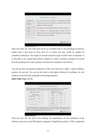 Then corn cobs. So, corn cobs must not be too crumbled, that is, the percentage of particles
smaller than 2 mm must be lower than 5% in which case they would be suitable for
controlled combustion. The length of corncob should be equal to 0.667 times its diameter. It
is advisable to use simple high effective chippers in order to facilitate transport of corncob
from the grinding mill to the warehouse and from the warehouse to the firebox.
You can see here; the general composition of the corn cob given in table 1; starch, cellulose,
proteins, fat and ash. You can see the starch is the highest followed by cellulose. So, this
cellulose can be basically exploited for bioenergy purposes.
(Refer Slide Time: 11:17)
Then dry corn cob. So, due to ash melting, the temperatures of ash combustion in the
fireboxes must not exceed 900 degrees centigrade. Insignificant quantity of NOX compounds
121
 
