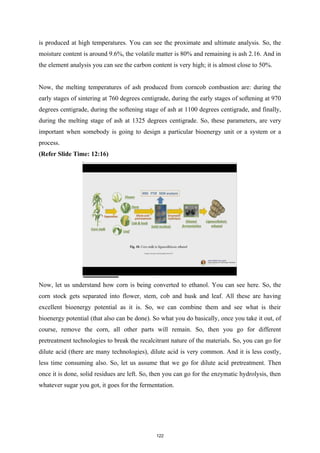 is produced at high temperatures. You can see the proximate and ultimate analysis. So, the
moisture content is around 9.6%, the volatile matter is 80% and remaining is ash 2.16. And in
the element analysis you can see the carbon content is very high; it is almost close to 50%.
Now, the melting temperatures of ash produced from corncob combustion are: during the
early stages of sintering at 760 degrees centigrade, during the early stages of softening at 970
degrees centigrade, during the softening stage of ash at 1100 degrees centigrade, and finally,
during the melting stage of ash at 1325 degrees centigrade. So, these parameters, are very
important when somebody is going to design a particular bioenergy unit or a system or a
process.
(Refer Slide Time: 12:16)
Now, let us understand how corn is being converted to ethanol. You can see here. So, the
corn stock gets separated into flower, stem, cob and husk and leaf. All these are having
excellent bioenergy potential as it is. So, we can combine them and see what is their
bioenergy potential (that also can be done). So what you do basically, once you take it out, of
course, remove the corn, all other parts will remain. So, then you go for different
pretreatment technologies to break the recalcitrant nature of the materials. So, you can go for
dilute acid (there are many technologies), dilute acid is very common. And it is less costly,
less time consuming also. So, let us assume that we go for dilute acid pretreatment. Then
once it is done, solid residues are left. So, then you can go for the enzymatic hydrolysis, then
whatever sugar you got, it goes for the fermentation.
122
 