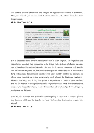 So, (next is) ethanol fermentation and you get that lignocellulosic ethanol or bioethanol.
Here, in a nutshell, you can understand about the schematic of the ethanol production from
the corn stock.
(Refer Slide Time: 13:31)
Let us understand about another annual crop which is sweet sorghum. So, sorghum is the
second most important feed grain grown in the United States in terms of planting acreage,
and is also planted in India and countries of Africa. So, it contains two things, both soluble
and insoluble carbohydrate. So, in soluble we have glucose and sucrose and in insoluble we
have cellulose and hemicellulose, in almost the same quantity (soluble and insoluble in
almost same quantity) and is thus considered a good substrate for bioethanol production.
However, currently, there is only one species of sorghum that is called Sorghum bicolour,
that has the potential to mass produce ethanol. Sorghum bicolour, better known as the sweet
sorghum, has three different components which can be used for ethanol production, the grain,
the bagasse and the juice.
Now the juice extracted from plant stalks contains plenty of sugar such as sucrose, glucose
and fructose, which can be directly converted via biological fermentation process into
ethanol.
(Refer Slide Time: 14:27)
123
 