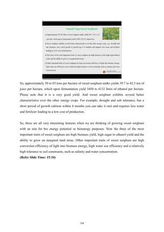 So, approximately 50 to 85 tons per hectare of sweet sorghum stalks yields 39.7 to 42.5 ton of
juice per hectare, which upon fermentation yield 3450 to 4132 litres of ethanol per hectare.
Please note that it is a very good yield. And sweet sorghum exhibits several better
characteristics over the other energy crops. For example, drought and salt tolerance, has a
short period of growth (almost within 4 months you can take it out) and requires less water
and fertilizer leading to a low cost of production.
So, these are all very interesting features when we are thinking of growing sweet sorghum
with an aim for bio energy potential or bioenergy purposes. Now the three of the most
important traits of sweet sorghum are high biomass yield, high sugar to ethanol yield and the
ability to grow on marginal land areas. Other important traits of sweet sorghum are high
conversion efficiency of light into biomass energy, high water use efficiency and a relatively
high tolerance to soil constraints, such as salinity and water concentration.
(Refer Slide Time: 15:34)
124
 