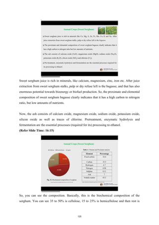 Sweet sorghum juice is rich in minerals, like calcium, magnesium, zinc, iron etc. After juice
extraction from sweet sorghum stalks, pulp or dry refuse left is the bagasse; and that has also
enormous potential towards bioenergy or biofuel production. So, the proximate and elemental
composition of sweet sorghum bagasse clearly indicates that it has a high carbon to nitrogen
ratio, but low amounts of nutrients.
Now, the ash consists of calcium oxide, magnesium oxide, sodium oxide, potassium oxide,
silicon oxide as well as traces of chlorine. Pretreatment, enzymatic hydrolysis and
fermentation are the essential processes (required for its) processing to ethanol.
(Refer Slide Time: 16:15)
So, you can see the composition. Basically, this is the biochemical composition of the
sorghum. You can see 35 to 50% is cellulose, 15 to 25% is hemicellulose and then rest is
125
 