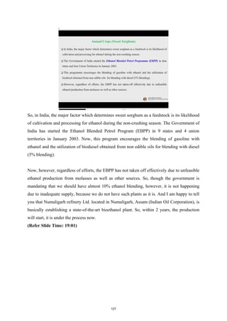So, in India, the major factor which determines sweet sorghum as a feedstock is its likelihood
of cultivation and processing for ethanol during the non-crushing season. The Government of
India has started the Ethanol Blended Petrol Program (EBPP) in 9 states and 4 union
territories in January 2003. Now, this program encourages the blending of gasoline with
ethanol and the utilization of biodiesel obtained from non edible oils for blending with diesel
(5% blending).
Now, however, regardless of efforts, the EBPP has not taken off effectively due to unfeasible
ethanol production from molasses as well as other sources. So, though the government is
mandating that we should have almost 10% ethanol blending, however, it is not happening
due to inadequate supply, because we do not have such plants as it is. And I am happy to tell
you that Numaligarh refinery Ltd. located in Numaligarh, Assam (Indian Oil Corporation), is
basically establishing a state-of-the-art bioethanol plant. So, within 2 years, the production
will start, it is under the process now.
(Refer Slide Time: 19:01)
127
 