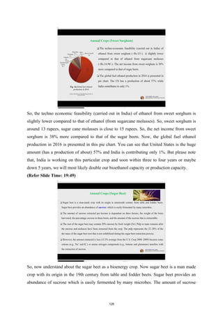 So, the techno economic feasibility (carried out in India) of ethanol from sweet sorghum is
slightly lower compared to that of ethanol (from sugarcane molasses). So, sweet sorghum is
around 13 rupees, sugar cane molasses is close to 15 rupees. So, the net income from sweet
sorghum is 38% more compared to that of the sugar beets. Now, the global fuel ethanol
production in 2016 is presented in this pie chart. You can see that United States is the huge
amount (has a production of about) 57% and India is contributing only 1%. But please note
that, India is working on this particular crop and soon within three to four years or maybe
down 5 years, we will most likely double our bioethanol capacity or production capacity.
(Refer Slide Time: 19:49)
So, now understand about the sugar beet as a bioenergy crop. Now sugar beet is a man made
crop with its origin in the 19th century from table and fodder beets. Sugar beet provides an
abundance of sucrose which is easily fermented by many microbes. The amount of sucrose
128
 