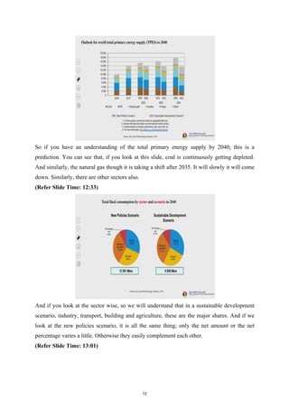 So if you have an understanding of the total primary energy supply by 2040; this is a
prediction. You can see that, if you look at this slide, coal is continuously getting depleted.
And similarly, the natural gas though it is taking a shift after 2035. It will slowly it will come
down. Similarly, there are other sectors also.
(Refer Slide Time: 12:33)
And if you look at the sector wise, so we will understand that in a sustainable development
scenario, industry, transport, building and agriculture, these are the major shares. And if we
look at the new policies scenario, it is all the same thing; only the net amount or the net
percentage varies a little. Otherwise they easily complement each other.
(Refer Slide Time: 13:01)
12
 