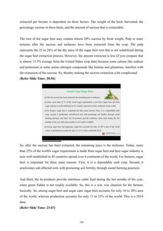extracted per hectare is dependent on three factors. The weight of the beets harvested, the
percentage sucrose in these beets, and the amount of sucrose that is extractable.
The root of the sugar beet may contain almost 20% sucrose by fresh weight. Pulp or marc
remains after the sucrose and molasses have been extracted from the crop. The pulp
represents the 22 to 28% of the dry mass of the sugar beet root that is not solubilized during
the sugar beet extraction process. However, the amount extracted is less (if you compare that
is almost 15.3% average from the United States crop data) because some cations like sodium
and potassium or some amino nitrogen compounds like betaine and glutamine, interfere with
the extraction of the sucrose. So, thereby making the sucrose extraction a bit complicated.
(Refer Slide Time: 20:56)
So, after the sucrose has been extracted, the remaining juice is the molasses. Today, more
than 25% of the world's sugar requirement is made from sugar beet and beet sugar industry is
now well established in 45 countries spread over 4 continents of the world. For farmers, sugar
beet is important for three main reasons. First, it is a dependable cash crop. Second, it
ameliorates salt affected soils with promoting soil fertility through sound farming practices.
And third, the by-products provide nutritious cattle feed during the hot months of the year,
when green fodder is not readily available. So, this is a win, win situation for the farmers
basically. So, among sugar beet and sugar cane sugar beet accounts for only 16 to 20% area
of the world, whereas production accounts for only 11 to 13% of the world. This is a 2014
data.
(Refer Slide Time: 21:47)
129
 