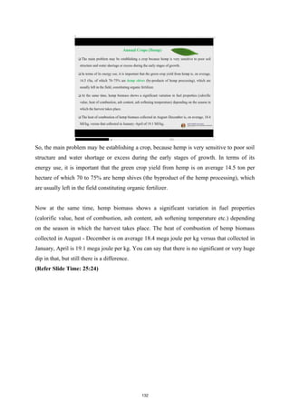 So, the main problem may be establishing a crop, because hemp is very sensitive to poor soil
structure and water shortage or excess during the early stages of growth. In terms of its
energy use, it is important that the green crop yield from hemp is on average 14.5 ton per
hectare of which 70 to 75% are hemp shives (the byproduct of the hemp processing), which
are usually left in the field constituting organic fertilizer.
Now at the same time, hemp biomass shows a significant variation in fuel properties
(calorific value, heat of combustion, ash content, ash softening temperature etc.) depending
on the season in which the harvest takes place. The heat of combustion of hemp biomass
collected in August - December is on average 18.4 mega joule per kg versus that collected in
January, April is 19.1 mega joule per kg. You can say that there is no significant or very huge
dip in that, but still there is a difference.
(Refer Slide Time: 25:24)
132
 