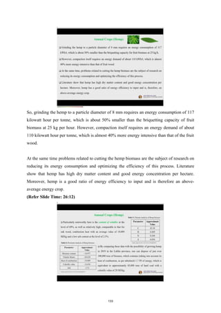 So, grinding the hemp to a particle diameter of 8 mm requires an energy consumption of 117
kilowatt hour per tonne, which is about 50% smaller than the briquetting capacity of fruit
biomass at 25 kg per hour. However, compaction itself requires an energy demand of about
110 kilowatt hour per tonne, which is almost 40% more energy intensive than that of the fruit
wood.
At the same time problems related to cutting the hemp biomass are the subject of research on
reducing its energy consumption and optimizing the efficiency of this process. Literature
show that hemp has high dry matter content and good energy concentration per hectare.
Moreover, hemp is a good ratio of energy efficiency to input and is therefore an above-
average energy crop.
(Refer Slide Time: 26:12)
133
 