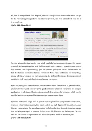 So, seed is being used for food purposes, seed cake can go for the animal feed, the oil can go
for the personal hygienic products, for industrial products, and even for the foods also. So, it
is so much use.
(Refer Slide Time: 28:24)
So, now let us understand another crop which is called a herbaceous crop towards this energy
potential. So, herbaceous crops have the highest ranking for bioenergy production due to their
high biomass yield, high net energy gain and biomass quality that renders them suitable for
both biochemical and thermochemical conversion. Now, please understand one more thing,
among all these, whatever we were discussing, the different biomasses; biomasses are not
suitable for both biochemical and thermochemical conversion.
Some are pretty good for biochemical conversion that means fermentation to get bio alcohols,
ethanol or butanol; and some are pretty good for thermo chemical conversion, for using in
gasification, pyrolysis etc. However, there are only few noteworthy biomasses which can be
used for both the purposes and herbaceous crops are one among them.
Perennial herbaceous crops have a greater biomass production compared to woody crops,
relatively better biomass quality, low lignin content and high digestibility render herbaceous
biomass crops suitable for second generation biofuel production. Some of the native grasses
that are being developed as biomass feedstocks are big bluestem and Indian grass. So, the
first one you can see is big bluestem and the second picture is that of the Indian grass.
(Refer Slide Time: 29:49)
135
 
