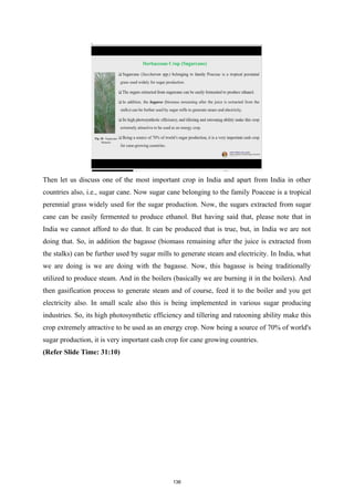Then let us discuss one of the most important crop in India and apart from India in other
countries also, i.e., sugar cane. Now sugar cane belonging to the family Poaceae is a tropical
perennial grass widely used for the sugar production. Now, the sugars extracted from sugar
cane can be easily fermented to produce ethanol. But having said that, please note that in
India we cannot afford to do that. It can be produced that is true, but, in India we are not
doing that. So, in addition the bagasse (biomass remaining after the juice is extracted from
the stalks) can be further used by sugar mills to generate steam and electricity. In India, what
we are doing is we are doing with the bagasse. Now, this bagasse is being traditionally
utilized to produce steam. And in the boilers (basically we are burning it in the boilers). And
then gasification process to generate steam and of course, feed it to the boiler and you get
electricity also. In small scale also this is being implemented in various sugar producing
industries. So, its high photosynthetic efficiency and tillering and ratooning ability make this
crop extremely attractive to be used as an energy crop. Now being a source of 70% of world's
sugar production, it is very important cash crop for cane growing countries.
(Refer Slide Time: 31:10)
136
 