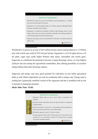 Worldwide it is grown on an area of 26.8 million hectare and its total production is 1.9 billion
tons with a fresh cane yield of 70.9 tons per hectare. Sugarcane is a C4 for plant and as a C4
for plant, sugar cane yields higher biomass than maize, miscanthus and switch grass.
Sugarcane as a feedstock has potential to become a major bioenergy source, as it has highest
yield per unit area among the agricultural commodities, thus offering possibility of excellent
energy balance than other bioenergy options.
Sugarcane and energy cane have good potential for cultivation on non fertile agricultural
lands as well. Please understand, you may be wondering what is energy cane. Energy cane is
nothing but a genetically modified version of the sugarcane and that is modified with an aim
to increase its bioenergy potential.
(Refer Slide Time: 32:05)
137
 