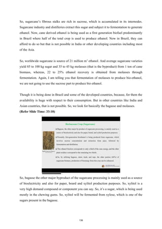 So, sugarcane’s fibrous stalks are rich in sucrose, which is accumulated in its internodes.
Sugarcane industry and distilleries extract this sugar and subject it to fermentation to generate
ethanol. Now, cane derived ethanol is being used as a first generation biofuel predominantly
in Brazil where half of the total crop is used to produce ethanol. Now in Brazil, they can
afford to do so but that is not possible in India or other developing countries including most
of the Asia.
So, worldwide sugarcane is source of 21 million m3
ethanol. And average sugarcane varieties
yield 85 to 100 kg sugar and 35 to 45 kg molasses (that is the byproduct) from 1 ton of cane
biomass, whereas, 22 to 25% ethanol recovery is obtained from molasses through
fermentation. Again, I am telling you that fermentation of molasses to produce bio-ethanol,
we are not going to use the sucrose part to produce bio ethanol.
Though it is being done in Brazil and some of the developed countries, because, for them the
availability is huge with respect to their consumption. But in other countries like India and
Asian countries, that is not possible. So, we look for basically the bagasse and molasses.
(Refer Slide Time: 33:18)
So, bagasse the other major byproduct of the sugarcane processing is mainly used as a source
of bioelectricity and also for paper, board and xylitol production purposes. So, xylitol is a
very high demand compound or component you can say. So, it’s a sugar, which is being used
mostly in the chewing gums. So, xylitol will be fermented from xylose, which is one of the
sugars present in the bagasse.
138
 
