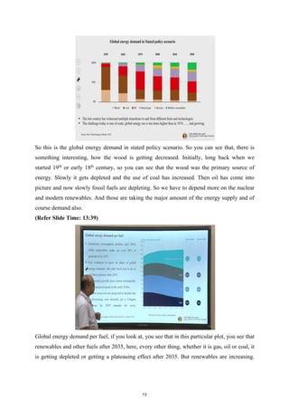 So this is the global energy demand in stated policy scenario. So you can see that, there is
something interesting, how the wood is getting decreased. Initially, long back when we
started 19th
or early 18th
century, so you can see that the wood was the primary source of
energy. Slowly it gets depleted and the use of coal has increased. Then oil has come into
picture and now slowly fossil fuels are depleting. So we have to depend more on the nuclear
and modern renewables. And those are taking the major amount of the energy supply and of
course demand also.
(Refer Slide Time: 13:39)
Global energy demand per fuel, if you look at, you see that in this particular plot, you see that
renewables and other fuels after 2035, here, every other thing, whether it is gas, oil or coal, it
is getting depleted or getting a plateauing effect after 2035. But renewables are increasing.
13
 
