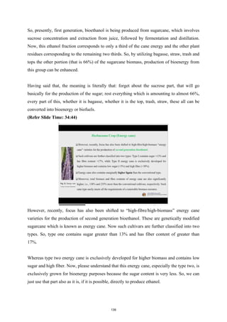 So, presently, first generation, bioethanol is being produced from sugarcane, which involves
sucrose concentration and extraction from juice, followed by fermentation and distillation.
Now, this ethanol fraction corresponds to only a third of the cane energy and the other plant
residues corresponding to the remaining two thirds. So, by utilizing bagasse, straw, trash and
tops the other portion (that is 66%) of the sugarcane biomass, production of bioenergy from
this group can be enhanced.
Having said that, the meaning is literally that: forget about the sucrose part, that will go
basically for the production of the sugar; rest everything which is amounting to almost 66%,
every part of this, whether it is bagasse, whether it is the top, trash, straw, these all can be
converted into bioenergy or biofuels.
(Refer Slide Time: 34:44)
However, recently, focus has also been shifted to “high-fibre/high-biomass” energy cane
varieties for the production of second generation bioethanol. These are genetically modified
sugarcane which is known as energy cane. Now such cultivars are further classified into two
types. So, type one contains sugar greater than 13% and has fiber content of greater than
17%.
Whereas type two energy cane is exclusively developed for higher biomass and contains low
sugar and high fiber. Now, please understand that this energy cane, especially the type two, is
exclusively grown for bioenergy purposes because the sugar content is very less. So, we can
just use that part also as it is, if it is possible, directly to produce ethanol.
139
 