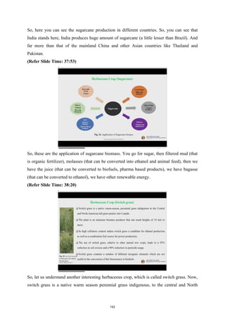 So, here you can see the sugarcane production in different countries. So, you can see that
India stands here, India produces huge amount of sugarcane (a little lesser than Brazil). And
far more than that of the mainland China and other Asian countries like Thailand and
Pakistan.
(Refer Slide Time: 37:53)
So, these are the application of sugarcane biomass. You go for sugar, then filtered mud (that
is organic fertilizer), molasses (that can be converted into ethanol and animal feed), then we
have the juice (that can be converted to biofuels, pharma based products), we have bagasse
(that can be converted to ethanol), we have other renewable energy.
(Refer Slide Time: 38:20)
So, let us understand another interesting herbaceous crop, which is called switch grass. Now,
switch grass is a native warm season perennial grass indigenous, to the central and North
142
 