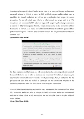 American tall grass prairie into Canada. So, the plant is an immense biomass producer that
can reach heights of 10 feet or more. Its high cellulosic content makes switch grass a
candidate for ethanol production as well as, as a combustion fuel source for power
production. The use of switch grass relative to other annual row crops leads to a 95%
reduction in soil erosion and a 90% reduction in pesticide usage. So, all switch grass contains
a number of different inorganic elements, which are not useful in the conversion of this
bioresource to biofuels. And please also understand that there are different species of this
particular switch grass. There are many different varieties that are grown in India and other
countries also.
(Refer Slide Time: 39:18)
So, these elements must be treated as a side stream during the processing and conversion of
biomass to biofuels, and in order to minimize and understand their effect, it is necessary to
determine the amount of these species in the switch grass sample. Now, it can be seen that the
production of fuels from the biomass is dependent on the content and structure of the
structural components in the cell wall, as well as the inorganic constituents.
Yields of switchgrass in a study performed in Iowa state showed that they varied from 6.9 to
13.1 metric tons per hectare, with an average yield of 9 metric tons per hectare. The lowland
varieties are characterized by tall, thick stems and are generally found in heavier soils and
wetter regions.
(Refer Slide Time: 40:01)
143
 