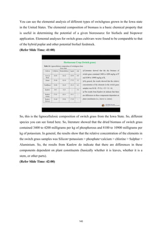 You can see the elemental analysis of different types of switchgrass grown in the Iowa state
in the United States. The elemental composition of biomass is a basic chemical property that
is useful in determining the potential of a given bioresource for biofuels and biopower
application. Elemental analyses for switch grass cultivars were found to be comparable to that
of the hybrid poplar and other potential biofuel feedstock.
(Refer Slide Time: 41:08)
So, this is the lignocellulosic composition of switch grass from the Iowa State. So, different
species you can see listed here. So, literature showed that the dried biomass of switch grass
contained 3400 to 4200 milligrams per kg of phosphorous and 8100 to 10900 milligrams per
kg of potassium. In general, the results show that the relative concentration of the elements in
the switch grass samples was Silicon=potassium > phosphate=calcium > chlorine > Sulphur >
Aluminium. So, the results from Kanlow do indicate that there are differences in these
components dependent on plant constituents (basically whether it is leaves, whether it is a
stem, or other parts).
(Refer Slide Time: 42:00)
145
 