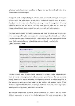cellulose, hemicellulosic part including the lignin part can be pyrolyzed which is a
thermochemical conversion part.
Pyrolysis to what; usually highest yield is the bio-oil or you can call it pyrolytic oil and you
get some gases also. Those gases can be converted to methanol and again it can be blended,
then from bio oil we can make diesel and we can get some other co-product. It is very
interesting to note that this bio-oil, basically from pyrolysis what we get, from any
lignocellulosic biomass when you settle it, is easily settle able to 2 different phases.
One phase which is rich in the organic components, and that is the oil part, and the other part
is the aqueous part. Now, that aqueous part also contains very useful chemicals and which, if
they are present in a particular amount or in a good amount, then that can be purified to get
some platform chemicals; some value added products, nothing is waste basically.
(Refer Slide Time: 44:05)
So, then let us talk about the short rotation woody crops. The short rotation woody crops are
ideal for woody biomass production and management system because they are renewable
energy feedstocks for biofuels, bioenergy and bioproducts, that can be strategically placed in
the landscape to conserve soil and water, recycle nutrients and sequester carbon. Wood
biomass is a preferred feedstock for the pyrolytic production of bio oils because high lignin,
with its greater energy density is a desired characteristic.
The selection of species and the genetic improvement for use as a feedstock will have to take
different approaches to serve the two biofuel platforms. So, either you can go for the
147
 