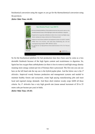 biochemical conversion using the sugars or you go for the thermochemical conversion using
the pyrolysis.
(Refer Slide Time: 44:49)
So for the biochemical platform for fuel production trees have been seen by some as a less
desirable feedstock because of the high lignin content and recalcitrance to digestion. So,
lignin has less oxygen than carbohydrates (so there is less to remove) and high energy density
meaning more energy content per ton of biomass that is processed. The first one you can see
here on the left hand side the top one is the hybrid poplar plant. And the below one is the P
deltoides. Improved woody biomass production and management systems and needed to
maintain healthy forests and ecosystem, create high paying manufacturing jobs and meet
local and regional energy demands. And these short rotation woody crops fulfill all these
criteria. So, P. deltoides has a very high growth rate (mean annual increment of 20 to 25
metre cube per hectare per year) in India.
(Refer Slide Time: 45:45)
148
 