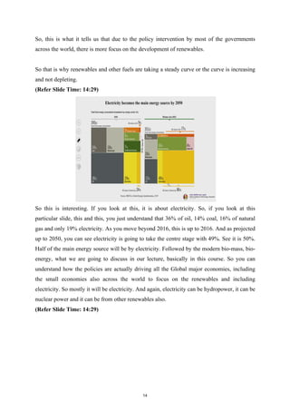 So, this is what it tells us that due to the policy intervention by most of the governments
across the world, there is more focus on the development of renewables.
So that is why renewables and other fuels are taking a steady curve or the curve is increasing
and not depleting.
(Refer Slide Time: 14:29)
So this is interesting. If you look at this, it is about electricity. So, if you look at this
particular slide, this and this, you just understand that 36% of oil, 14% coal, 16% of natural
gas and only 19% electricity. As you move beyond 2016, this is up to 2016. And as projected
up to 2050, you can see electricity is going to take the centre stage with 49%. See it is 50%.
Half of the main energy source will be by electricity. Followed by the modern bio-mass, bio-
energy, what we are going to discuss in our lecture, basically in this course. So you can
understand how the policies are actually driving all the Global major economies, including
the small economies also across the world to focus on the renewables and including
electricity. So mostly it will be electricity. And again, electricity can be hydropower, it can be
nuclear power and it can be from other renewables also.
(Refer Slide Time: 14:29)
14
 