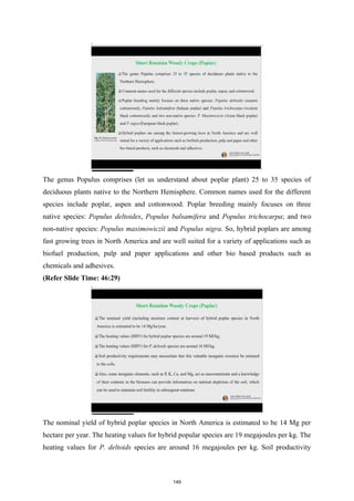 The genus Populus comprises (let us understand about poplar plant) 25 to 35 species of
deciduous plants native to the Northern Hemisphere. Common names used for the different
species include poplar, aspen and cottonwood. Poplar breeding mainly focuses on three
native species: Populus deltoides, Populus balsamifera and Populus trichocarpa; and two
non-native species: Populus maximowiczii and Populus nigra. So, hybrid poplars are among
fast growing trees in North America and are well suited for a variety of applications such as
biofuel production, pulp and paper applications and other bio based products such as
chemicals and adhesives.
(Refer Slide Time: 46:29)
The nominal yield of hybrid poplar species in North America is estimated to be 14 Mg per
hectare per year. The heating values for hybrid popular species are 19 megajoules per kg. The
heating values for P. deltoids species are around 16 megajoules per kg. Soil productivity
149
 