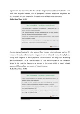 requirements may necessitate that this valuable inorganic resource be returned to the soils.
Also, some inorganic elements, such as phosphorus, calcium, magnesium are present. So,
they have their different roles during thermochemical or biochemical conversion.
(Refer Slide Time: 47:04)
So, non structural material is often removed from biomass prior to chemical analysis. We
have solvent soluble and non-volatile compounds such as fatty acid, resins, chlorophylls and
usually that comprises a minor proportion of the biomass. For large-scale biorefinery
operation extractives can be a potential source of value added co-products. The compounds
present in the extractive fraction are a function of the solvent, which is usually ethanol,
acetone, dichloromethane or a mixture of ethanol/benzene.
(Refer Slide Time: 47:32)
150
 