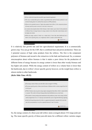 It is relatively fast growth rate and low agro-chemical requirement. It is a commercially
grown crop. You can go for the CHP, that is combined heat and power production. There are
2 potential sources of high value products from the willows. The first is the component
polymers of biomass and second is the extractives in the bark and heartwood. So, a common
misconception about willow biomass is that it makes a poor choice for the production of
different forms of energy because its energy content is lower than other woody biomass and
has higher ash content. While the energy content of willow on a volume basis is lower than
the hardwoods, due to willow’s lower specific gravity however, on the weight basis willow is
almost similar to other hardwoods.
(Refer Slide Time: 49:32)
So, the energy content of a three-year-old willow stems averaged almost 19.4 mega joule per
kg. The mean specific gravity of three-year-old stems for a different willow varieties ranges
152
 