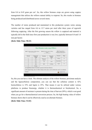 from 0.4 to 0.43 gram per cm3
. So, this willow biomass crops are grown using coppice
management that utilizes the willows natural ability to resprout. So, this results in biomass
being produced and distributed across several stems.
The number of stems produced and maintained in this production system varies among
varieties and has ranged from 4.6 to 13.7 stems per stool after three years of regrowth
following coppicing. After the first growing season the willow is coppiced and material is
typically left in the field since first year production is very low, typically between 0.4 and 1.0
tons per hector.
(Refer Slide Time: 50:23)
So, this you can have a look. The ultimate analysis of the willow biomass; proximate analysis
and the lignocellulosic composition; you can see that the cellulose content is 42%
hemicellulose is 33% and lignin is 25%. That means it can be utilized under various
platforms to produce bioenergy, whether it is thermochemical or biochemical. So, a
significant amount of moisture is present during the time of harvest (50%), which is not good
when you go for a thermochemical conversion process. So, the high heating value of willow
biomass shows that it can be effectively used as an alternate biomass.
(Refer Slide Time: 51:03)
153
 