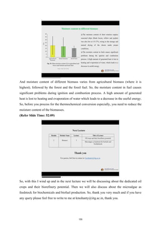 And moisture content of different biomass varies from agricultural biomass (where it is
highest), followed by the forest and the fossil fuel. So, the moisture content in fuel causes
significant problems during ignition and combustion process. A high amount of generated
heat is lost to heating and evaporation of water which leads to a decrease in the useful energy.
So, before you process for the thermochemical conversion especially, you need to reduce the
moisture content of the biomasses.
(Refer Slide Time: 52:09)
So, with this I wind up and in the next lecture we will be discussing about the dedicated oil
crops and their biorefinery potential. Then we will also discuss about the microalgae as
feedstock for biochemicals and biofuel production. So, thank you very much and if you have
any query please feel free to write to me at kmohanty@iitg.ac.in, thank you.
155
 
