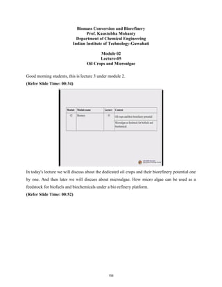 Biomass Conversion and Biorefinery
Prof. Kaustubha Mohanty
Department of Chemical Engineering
Indian Institute of Technology-Guwahati
Module 02
Lecture-05
Oil Crops and Microalgae
Good morning students, this is lecture 3 under module 2.
(Refer Slide Time: 00:34)
In today's lecture we will discuss about the dedicated oil crops and their biorefinery potential one
by one. And then later we will discuss about microalgae. How micro algae can be used as a
feedstock for biofuels and biochemicals under a bio refinery platform.
(Refer Slide Time: 00:52)
156
 