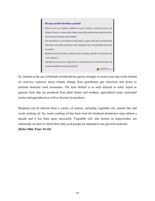 So, interest in the use of biofuels worldwide has grown strongly in recent years due to the limited
oil reserves, concerns about climate change from greenhouse gas emissions and desire to
promote domestic rural economies. The term biofuel is as such referred to solid, liquid or
gaseous fuels that are produced from plant matter and residues, agricultural crops, municipal
wastes and agricultural as well as forestry by-products.
Biodiesel can be derived from a variety of sources, including vegetable oils, animal fats and
waste cooking oil. So, waste cooking oil has been tried for biodiesel production since almost a
decade and it has been quite successful. Vegetable oils, also known as triglycerides, are
chemically an ester in which three fatty acid groups are attached to one glycerol molecule.
(Refer Slide Time: 01:42)
157
 