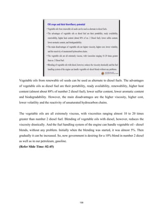 Vegetable oils from renewable oil seeds can be used as alternate to diesel fuels. The advantages
of vegetable oils as diesel fuel are their portability, ready availability, renewability, higher heat
content (almost about 88% of number 2 diesel fuel), lower sulfur content, lower aromatic content
and biodegradability. However, the main disadvantages are the higher viscosity, higher cost,
lower volatility and the reactivity of unsaturated hydrocarbon chains.
The vegetable oils are all extremely viscous, with viscosities ranging almost 10 to 20 times
greater than number 2 diesel fuel. Blending of vegetable oils with diesel, however, reduces the
viscosity drastically. And the fuel handling system of the engine can handle vegetable oil - diesel
blends, without any problem. Initially when the blending was started, it was almost 5%. Then
gradually it can be increased. So, now government is desiring for a 10% blend in number 2 diesel
as well as in our petroleum, gasoline.
(Refer Slide Time: 02:45)
158
 