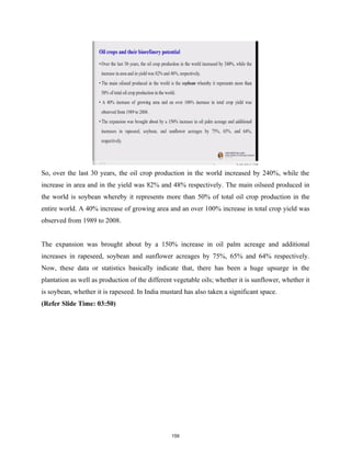 So, over the last 30 years, the oil crop production in the world increased by 240%, while the
increase in area and in the yield was 82% and 48% respectively. The main oilseed produced in
the world is soybean whereby it represents more than 50% of total oil crop production in the
entire world. A 40% increase of growing area and an over 100% increase in total crop yield was
observed from 1989 to 2008.
The expansion was brought about by a 150% increase in oil palm acreage and additional
increases in rapeseed, soybean and sunflower acreages by 75%, 65% and 64% respectively.
Now, these data or statistics basically indicate that, there has been a huge upsurge in the
plantation as well as production of the different vegetable oils; whether it is sunflower, whether it
is soybean, whether it is rapeseed. In India mustard has also taken a significant space.
(Refer Slide Time: 03:50)
159
 