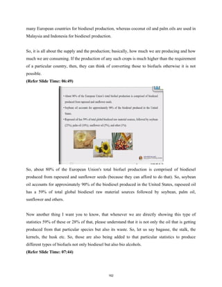 many European countries for biodiesel production, whereas coconut oil and palm oils are used in
Malaysia and Indonesia for biodiesel production.
So, it is all about the supply and the production; basically, how much we are producing and how
much we are consuming. If the production of any such crops is much higher than the requirement
of a particular country, then, they can think of converting those to biofuels otherwise it is not
possible.
(Refer Slide Time: 06:49)
So, about 80% of the European Union's total biofuel production is comprised of biodiesel
produced from rapeseed and sunflower seeds (because they can afford to do that). So, soybean
oil accounts for approximately 90% of the biodiesel produced in the United States, rapeseed oil
has a 59% of total global biodiesel raw material sources followed by soybean, palm oil,
sunflower and others.
Now another thing I want you to know, that whenever we are directly showing this type of
statistics 59% of these or 28% of that, please understand that it is not only the oil that is getting
produced from that particular species but also its waste. So, let us say bagasse, the stalk, the
kernels, the husk etc. So, those are also being added to that particular statistics to produce
different types of biofuels not only biodiesel but also bio alcohols.
(Refer Slide Time: 07:44)
162
 