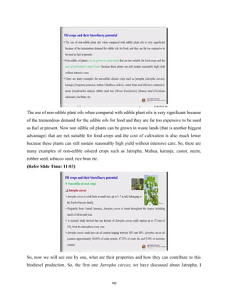 The use of non-edible plant oils when compared with edible plant oils is very significant because
of the tremendous demand for the edible oils for food and they are far too expensive to be used
as fuel at present. Now non edible oil plants can be grown in waste lands (that is another biggest
advantage) that are not suitable for food crops and the cost of cultivation is also much lower
because these plants can still sustain reasonably high yield without intensive care. So, there are
many examples of non-edible oilseed crops such as Jatropha, Mahua, karanja, castor, neem,
rubber seed, tobacco seed, rice bran etc.
(Refer Slide Time: 11:03)
So, now we will see one by one, what are their properties and how they can contribute to this
biodiesel production. So, the first one Jatropha curcas; we have discussed about Jatropha, I
165
 