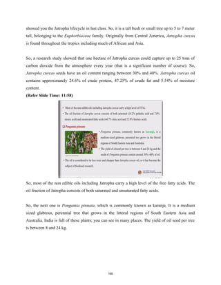 showed you the Jatropha lifecycle in last class. So, it is a tall bush or small tree up to 5 to 7 meter
tall, belonging to the Euphorbiaceae family. Originally from Central America, Jatropha curcas
is found throughout the tropics including much of African and Asia.
So, a research study showed that one hectare of Jatropha curcas could capture up to 25 tons of
carbon dioxide from the atmosphere every year (that is a significant number of course). So,
Jatropha curcas seeds have an oil content ranging between 30% and 40%. Jatropha curcas oil
contains approximately 24.6% of crude protein, 47.25% of crude fat and 5.54% of moisture
content.
(Refer Slide Time: 11:58)
So, most of the non edible oils including Jatropha carry a high level of the free fatty acids. The
oil fraction of Jatropha consists of both saturated and unsaturated fatty acids.
So, the next one is Pongamia pinnata, which is commonly known as karanja. It is a medium
sized glabrous, perennial tree that grows in the littoral regions of South Eastern Asia and
Australia. India is full of these plants; you can see in many places. The yield of oil seed per tree
is between 8 and 24 kg.
166
 