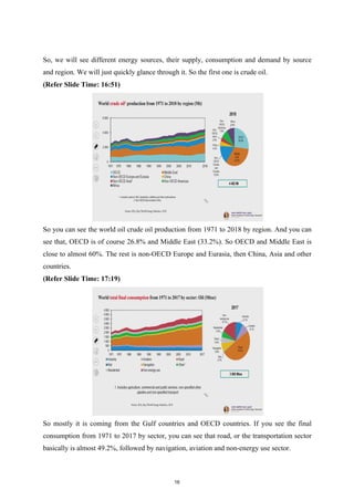So, we will see different energy sources, their supply, consumption and demand by source
and region. We will just quickly glance through it. So the first one is crude oil.
(Refer Slide Time: 16:51)
So you can see the world oil crude oil production from 1971 to 2018 by region. And you can
see that, OECD is of course 26.8% and Middle East (33.2%). So OECD and Middle East is
close to almost 60%. The rest is non-OECD Europe and Eurasia, then China, Asia and other
countries.
(Refer Slide Time: 17:19)
So mostly it is coming from the Gulf countries and OECD countries. If you see the final
consumption from 1971 to 2017 by sector, you can see that road, or the transportation sector
basically is almost 49.2%, followed by navigation, aviation and non-energy use sector.
16
 