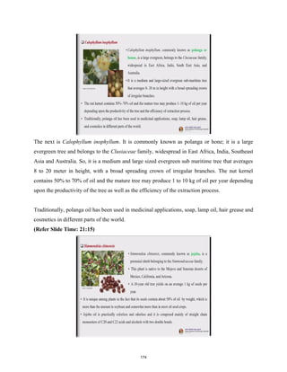 The next is Calophyllum inophyllum. It is commonly known as polanga or hone; it is a large
evergreen tree and belongs to the Clusiaceae family, widespread in East Africa, India, Southeast
Asia and Australia. So, it is a medium and large sized evergreen sub maritime tree that averages
8 to 20 meter in height, with a broad spreading crown of irregular branches. The nut kernel
contains 50% to 70% of oil and the mature tree may produce 1 to 10 kg of oil per year depending
upon the productivity of the tree as well as the efficiency of the extraction process.
Traditionally, polanga oil has been used in medicinal applications, soap, lamp oil, hair grease and
cosmetics in different parts of the world.
(Refer Slide Time: 21:15)
174
 