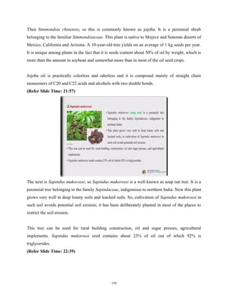 Then Simmondsia chinensis; so this is commonly known as jojoba. It is a perennial shrub
belonging to the familiar Simmondsiaceae. This plant is native to Mojave and Sonoran deserts of
Mexico, California and Arizona. A 10-year-old tree yields on an average of 1 kg seeds per year.
It is unique among plants in the fact that it is seeds content about 50% of oil by weight, which is
more than the amount in soybean and somewhat more than in most of the oil seed crops.
Jojoba oil is practically colorless and odorless and it is composed mainly of straight chain
monoesters of C20 and C22 acids and alcohols with two double bonds.
(Refer Slide Time: 21:57)
The next is Sapindus mukorossi; so Sapindus mukorossi is a well known as soap nut tree. It is a
perennial tree belonging to the family Sapindaceae, indigenious to northern India. Now this plant
grows very well in deep loamy soils and leached soils. So, cultivation of Sapindus mukorossi in
such soil avoids potential soil erosion; it has been deliberately planted in most of the places to
restrict the soil erosion.
This tree can be used for rural building construction, oil and sugar presses, agricultural
implements. Sapindus mukorossi seed contains about 23% of oil out of which 92% is
triglycerides.
(Refer Slide Time: 22:39)
175
 